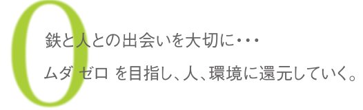 鉄と人との出会いを大切に･･･ムダ ゼロを目指し、人、環境に還元していく。